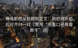 神马影视从标题到正文：用把转折前后对齐对一对（我用“先看口径再看数字”讲）