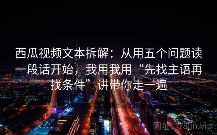 西瓜视频文本拆解：从用五个问题读一段话开始，我用我用“先找主语再找条件”讲带你走一遍