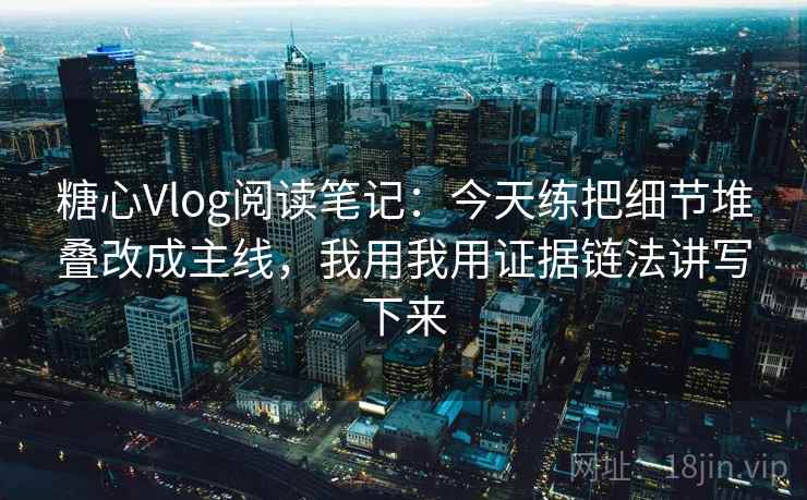 糖心Vlog阅读笔记：今天练把细节堆叠改成主线，我用我用证据链法讲写下来