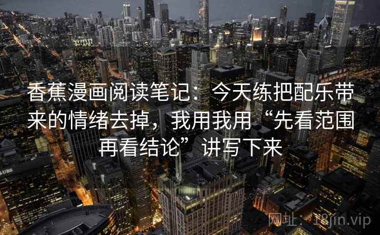 香蕉漫画阅读笔记：今天练把配乐带来的情绪去掉，我用我用“先看范围再看结论”讲写下来