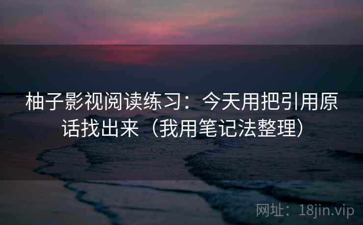 柚子影视阅读练习：今天用把引用原话找出来（我用笔记法整理）